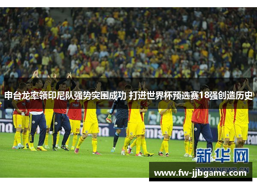 申台龙率领印尼队强势突围成功 打进世界杯预选赛18强创造历史 申台龙率领印尼队强势突围成功 打进世界杯预选赛18强创造历史