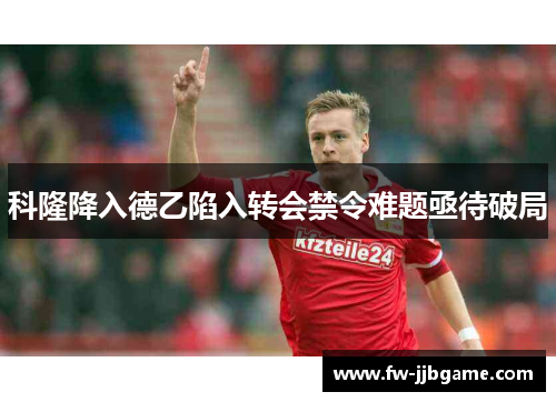 科隆降入德乙陷入转会禁令难题亟待破局