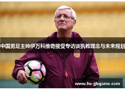 中国男足主帅伊万科维奇接受专访谈执教理念与未来规划