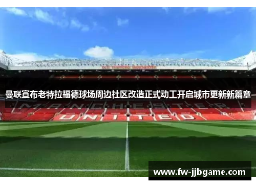 曼联宣布老特拉福德球场周边社区改造正式动工开启城市更新新篇章 曼联宣布老特拉福德球场周边社区改造正式动工开启城市更新新篇章